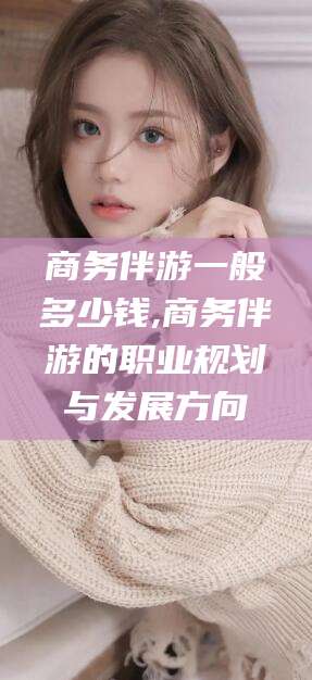 改则商务伴游一般多少钱,商务伴游的职业规划与发展方向