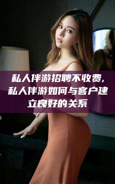 改则私人伴游招聘不收费,私人伴游如何与客户建立良好的关系