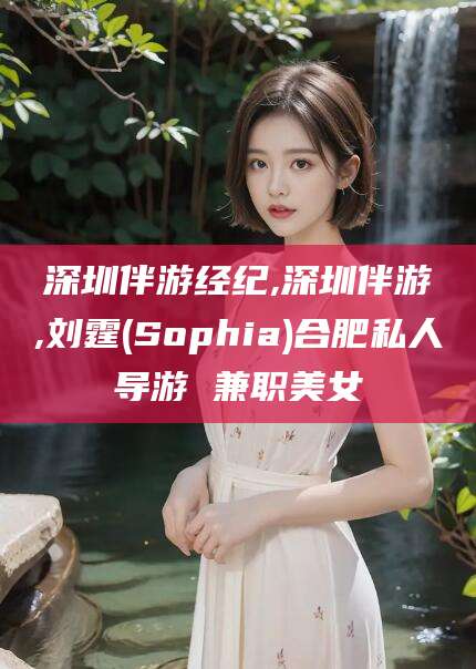 改则深圳伴游经纪,深圳伴游,刘霆(Sophia)合肥私人导游 兼职美女