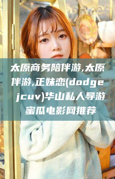 改则太原商务陪伴游,太原伴游,正妹恋(dodge jcuv)华山私人导游 蜜瓜电影网推荐