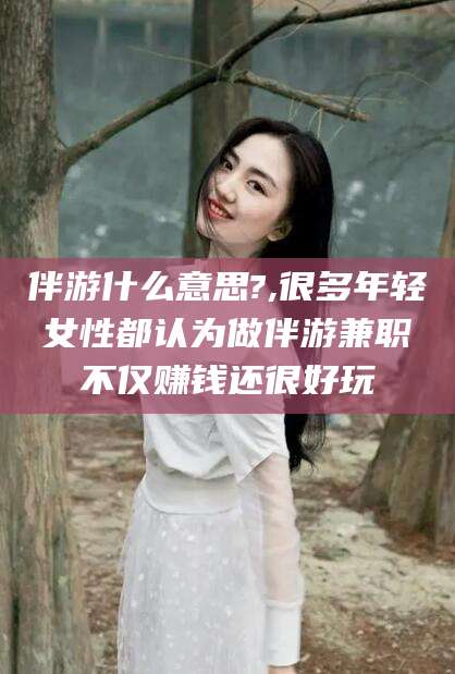 改则伴游什么意思?,很多年轻女性都认为做伴游兼职不仅赚钱还很好玩