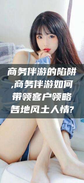 改则商务伴游的陷阱,商务伴游如何带领客户领略各地风土人情?