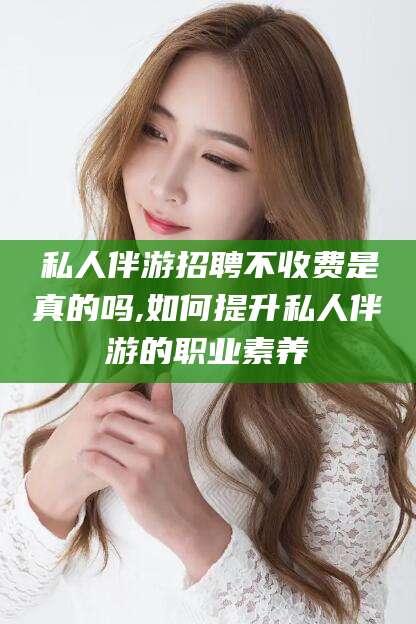 改则私人伴游招聘不收费是真的吗,如何提升私人伴游的职业素养