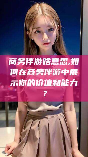改则商务伴游啥意思,如何在商务伴游中展示你的价值和能力？