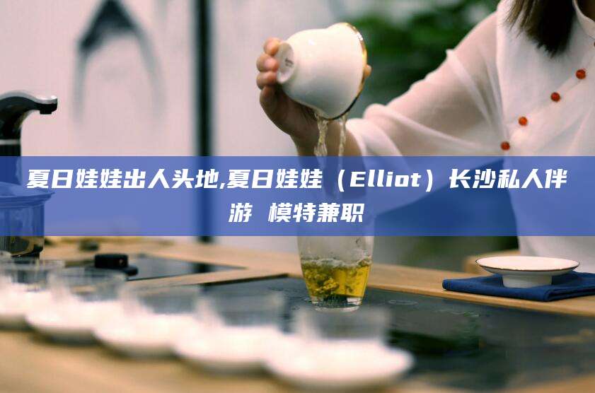 改则夏日娃娃出人头地,夏日娃娃（Elliot）长沙私人伴游 模特兼职