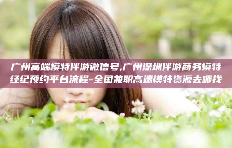改则广州高端模特伴游微信号,广州深圳伴游商务模特经纪预约平台流程-全国兼职高端模特资源去哪找