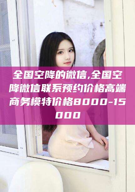 改则全国空降的微信,全国空降微信联系预约价格高端商务模特价格8000-15000