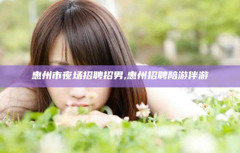 改则惠州市夜场招聘招男,惠州招聘陪游伴游