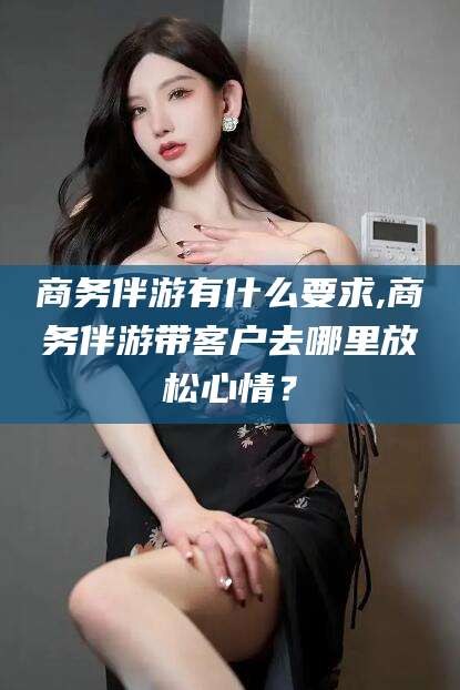 改则商务伴游有什么要求,商务伴游带客户去哪里放松心情？