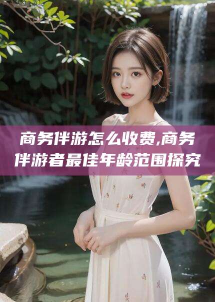改则商务伴游怎么收费,商务伴游者最佳年龄范围探究