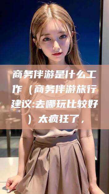 改则商务伴游是什么工作（商务伴游旅行建议:去哪玩比较好）太疯狂了，
