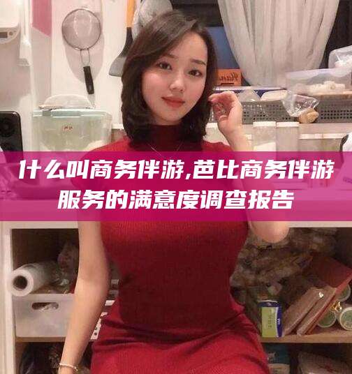 改则什么叫商务伴游,芭比商务伴游服务的满意度调查报告