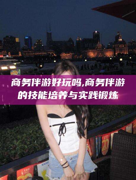 改则商务伴游好玩吗,商务伴游的技能培养与实践锻炼