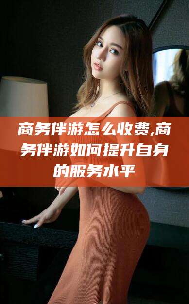 改则商务伴游怎么收费,商务伴游如何提升自身的服务水平